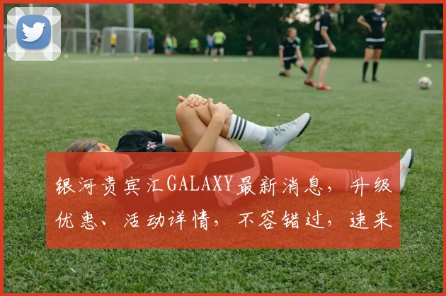 银河贵宾汇GALAXY最新消息，升级优惠、活动详情，不容错过，速来体验