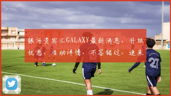 银河贵宾汇GALAXY最新消息，升级优惠、活动详情，不容错过，速来体验