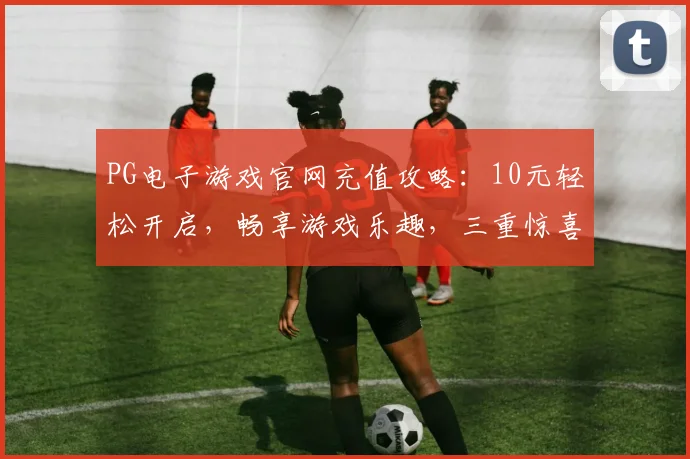 PG电子游戏官网充值攻略：10元轻松开启，畅享游戏乐趣，三重惊喜等你来